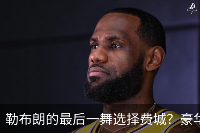 勒布朗的最后一舞选择费城？豪华阵容背后的重重疑问