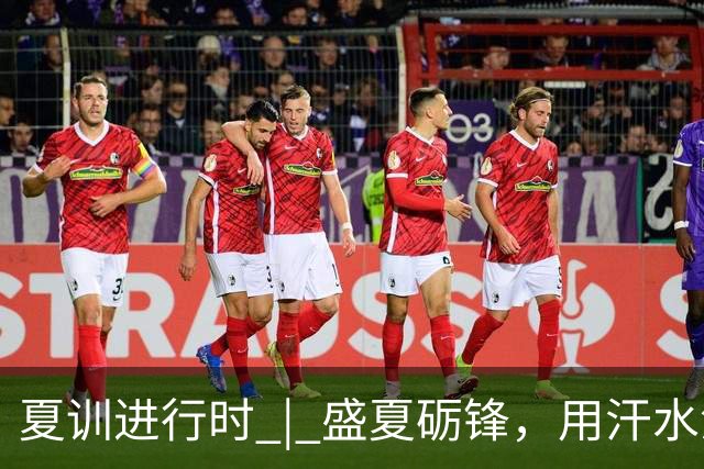 夏训进行时 | 盛夏砺锋，用汗水淬炼向上力量！