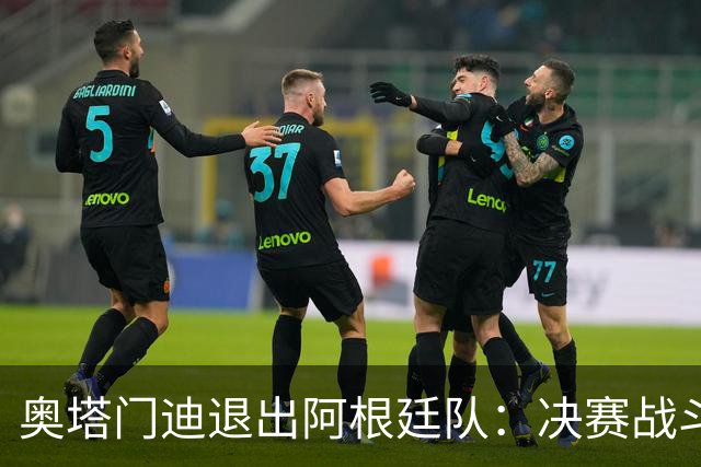 奥塔门迪退出阿根廷队：决赛战斗到最后，问心无愧