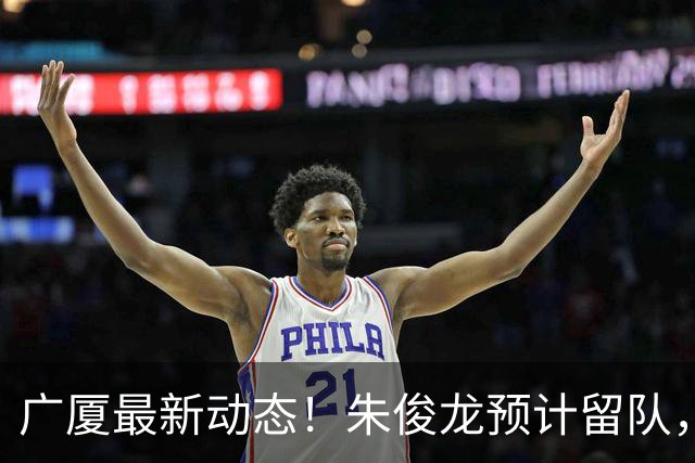 广厦最新动态！朱俊龙预计留队，主力阵容或将保留，胡金秋成最大悬念