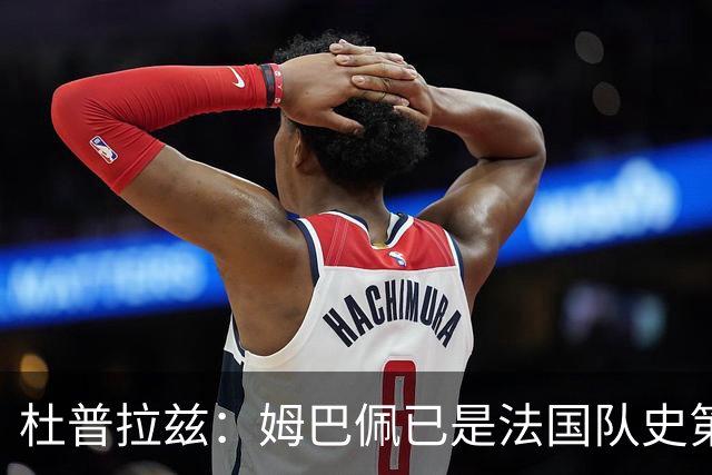 杜普拉兹：姆巴佩已是法国队史第一人，超越了齐达内、普拉蒂尼