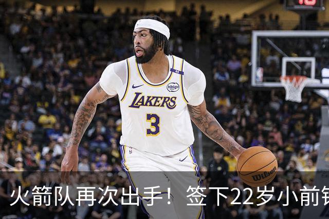 火箭队再次出手！签下22岁小前锋，场均3+1，堪称弱化版阿里扎