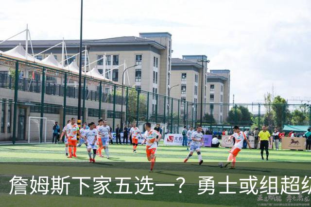 詹姆斯下家五选一？勇士或组超级五巨头