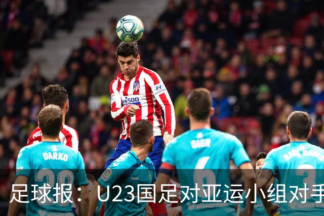 足球报：U23国足对亚运小组对手强弱不太在意，目标全力争佳绩