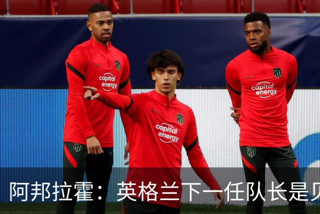 阿邦拉霍：英格兰下一任队长是贝林厄姆不是赖斯 贝林就像齐达内