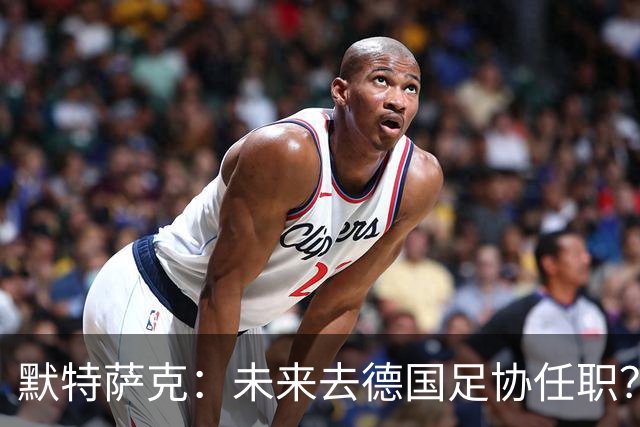 默特萨克：未来去德国足协任职？我当然是乐意效劳的