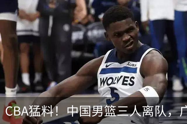 CBA猛料！中国男篮三人离队，广东报价2米18大中锋，广厦签下8+7蓝领大外援